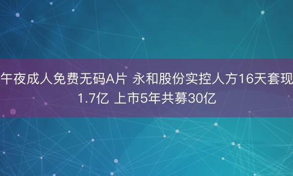 午夜成人免费无码A片 永和股份实控人方16天套现1.7亿 上市5年共募30亿