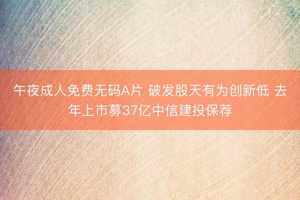午夜成人免费无码A片 破发股天有为创新低 去年上市募37亿中信建投保荐