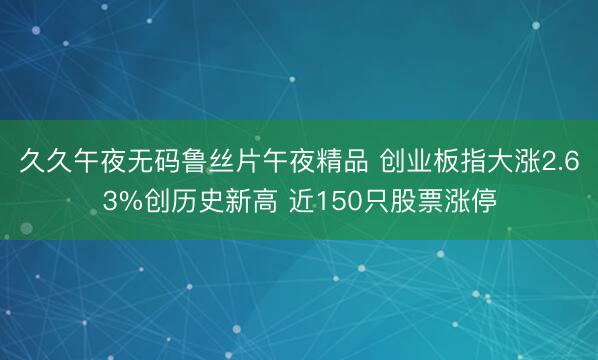 久久午夜无码鲁丝片午夜精品 创业板指大涨2.63%创历史新高 近150只股票涨停