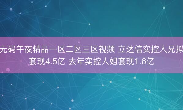 无码午夜精品一区二区三区视频 立达信实控人兄拟套现4.5亿 去年实控人姐套现1.6亿