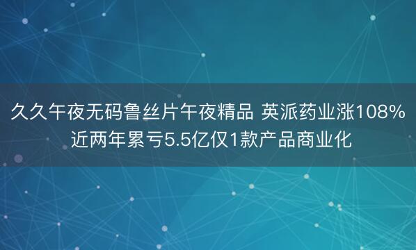 久久午夜无码鲁丝片午夜精品 英派药业涨108% 近两年累亏5.5亿仅1款产品商业化