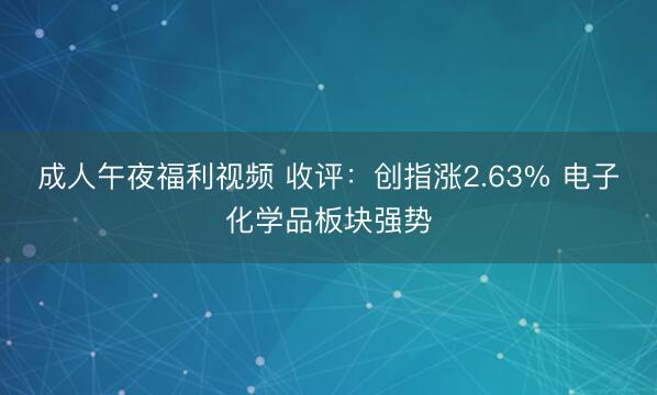 成人午夜福利视频 收评：创指涨2.63% 电子化学品板块强势