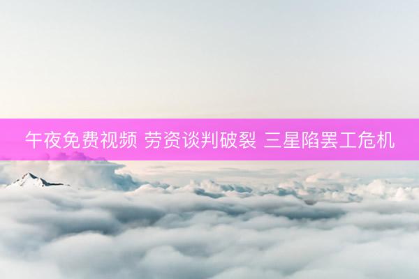 午夜免费视频 劳资谈判破裂 三星陷罢工危机
