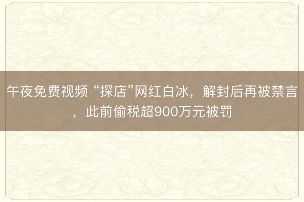午夜免费视频 “探店”网红白冰，解封后再被禁言，此前偷税超900万元被罚