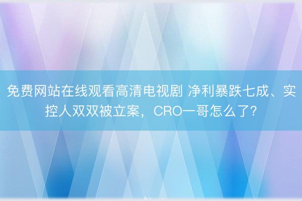免费网站在线观看高清电视剧 净利暴跌七成、实控人双双被立案，CRO一哥怎么了？