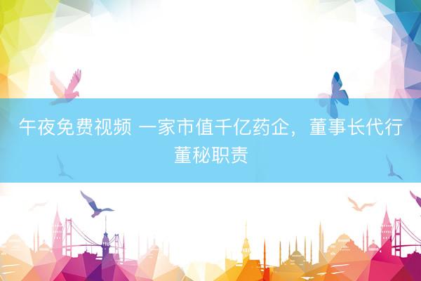 午夜免费视频 一家市值千亿药企，董事长代行董秘职责