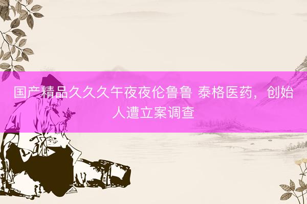 国产精品久久久午夜夜伦鲁鲁 泰格医药，创始人遭立案调查