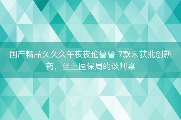 国产精品久久久午夜夜伦鲁鲁 7款未获批创新药，坐上医保局的谈判桌