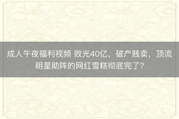 成人午夜福利视频 败光40亿，破产贱卖，顶流明星助阵的网红雪糕彻底完了？