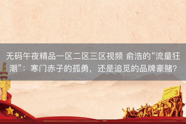 无码午夜精品一区二区三区视频 俞浩的“流量狂潮”：寒门赤子的孤勇，还是追觅的品牌豪赌？