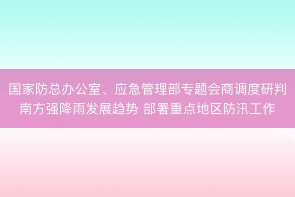国家防总办公室、应急管理部专题会商调度研判南方强降雨发展趋势 部署重点地区防汛工作