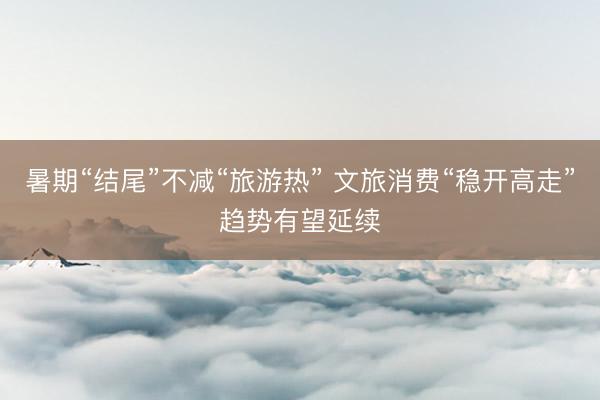 暑期“结尾”不减“旅游热” 文旅消费“稳开高走”趋势有望延续