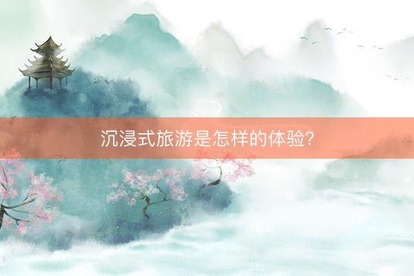 沉浸式旅游是怎样的体验？