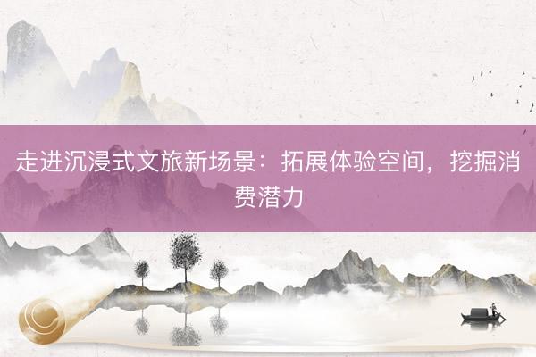 走进沉浸式文旅新场景：拓展体验空间，挖掘消费潜力