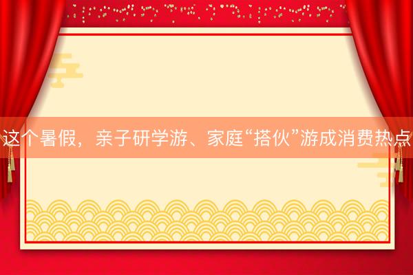 这个暑假，亲子研学游、家庭“搭伙”游成消费热点