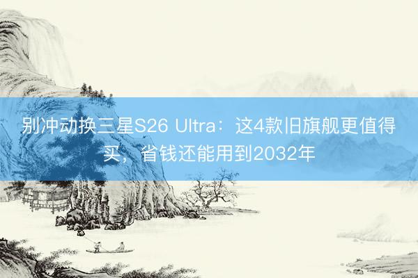 别冲动换三星S26 Ultra：这4款旧旗舰更值得买，省钱还能用到2032年