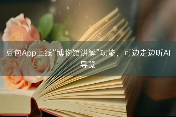 豆包App上线“博物馆讲解”功能，可边走边听AI导览