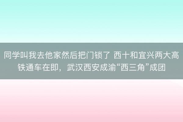 同学叫我去他家然后把门锁了 西十和宜兴两大高铁通车在即，武汉西安成渝“西三角”成团