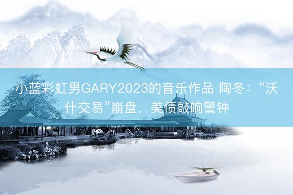小蓝彩虹男GARY2023的音乐作品 陶冬：“沃什交易”崩盘，美债敲响警钟