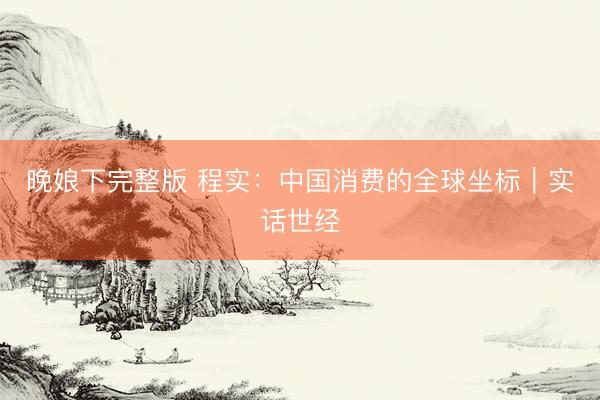 晚娘下完整版 程实：中国消费的全球坐标︱实话世经
