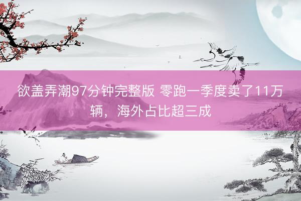 欲盖弄潮97分钟完整版 零跑一季度卖了11万辆，海外占比超三成