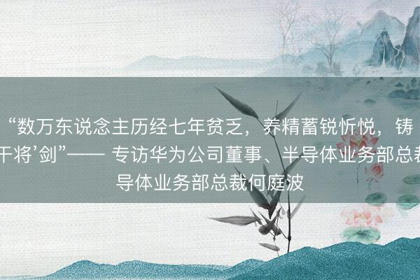 “数万东说念主历经七年贫乏，养精蓄锐忻悦，铸成‘莫邪干将’剑”—— 专访华为公司董事、半导体业务部总裁何庭波
