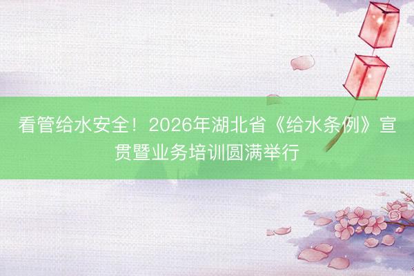 看管给水安全！2026年湖北省《给水条例》宣贯暨业务培训圆满举行