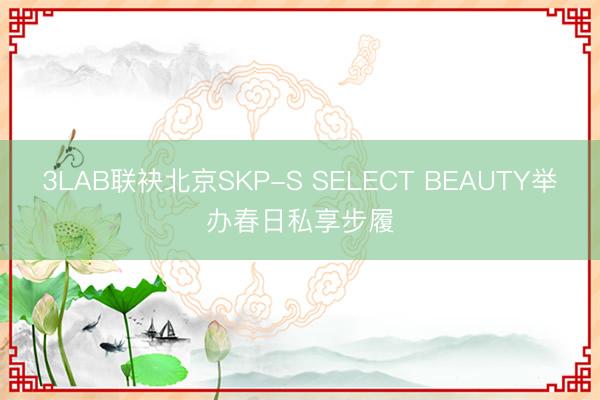 3LAB联袂北京SKP-S SELECT BEAUTY举办春日私享步履