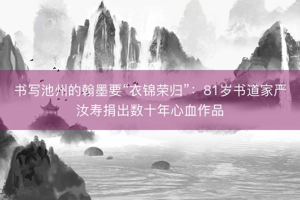 书写池州的翰墨要“衣锦荣归”：81岁书道家严汝寿捐出数十年心血作品