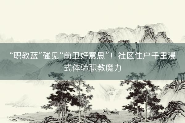 “职教蓝”碰见“前卫好意思”！社区住户千里浸式体验职教魔力