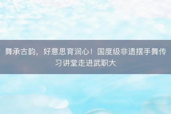舞承古韵，好意思育润心！国度级非遗摆手舞传习讲堂走进武职大