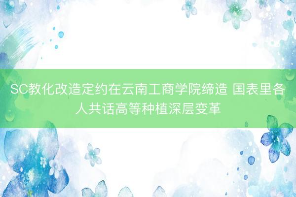SC教化改造定约在云南工商学院缔造 国表里各人共话高等种植深层变革