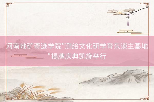 河南地矿奇迹学院“测绘文化研学育东谈主基地”揭牌庆典凯旋举行