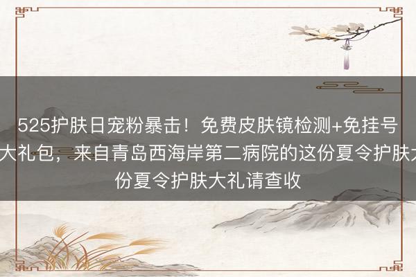 525护肤日宠粉暴击！免费皮肤镜检测+免挂号计划+专属大礼包，来自青岛西海岸第二病院的这份夏令护肤大礼请查收