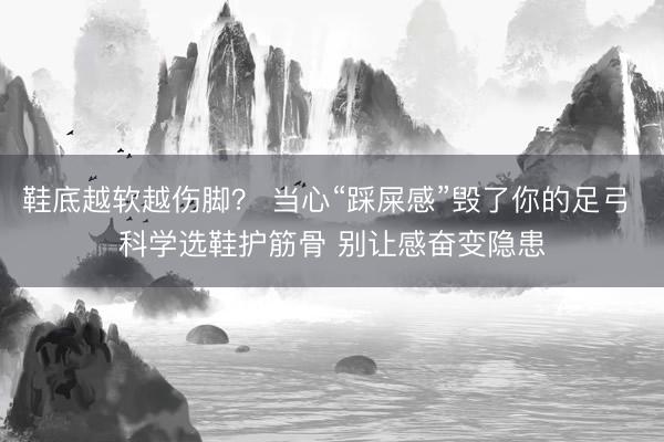 鞋底越软越伤脚？ 当心“踩屎感”毁了你的足弓 科学选鞋护筋骨 别让感奋变隐患