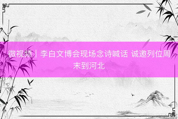 微视频｜李白文博会现场念诗喊话 诚邀列位周末到河北