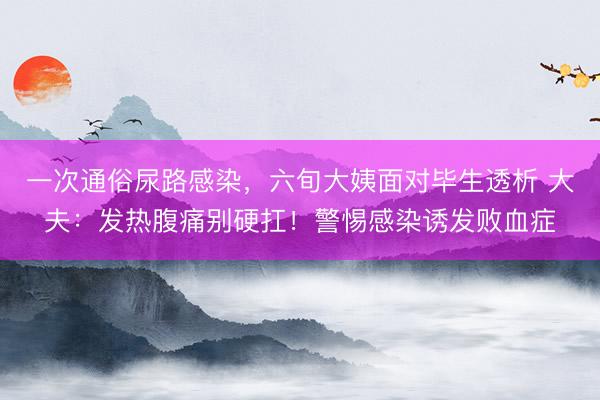一次通俗尿路感染，六旬大姨面对毕生透析 大夫：发热腹痛别硬扛！警惕感染诱发败血症