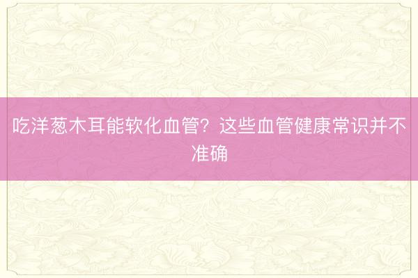 吃洋葱木耳能软化血管？这些血管健康常识并不准确