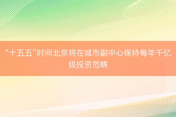 “十五五”时间北京将在城市副中心保持每年千亿级投资范畴