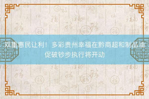 双重惠民让利！多彩贵州幸福在黔商超和制品油促破钞步执行将开动