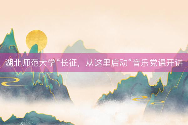 湖北师范大学“长征，从这里启动”音乐党课开讲