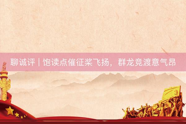 聊诚评 | 饱读点催征桨飞扬，群龙竞渡意气昂