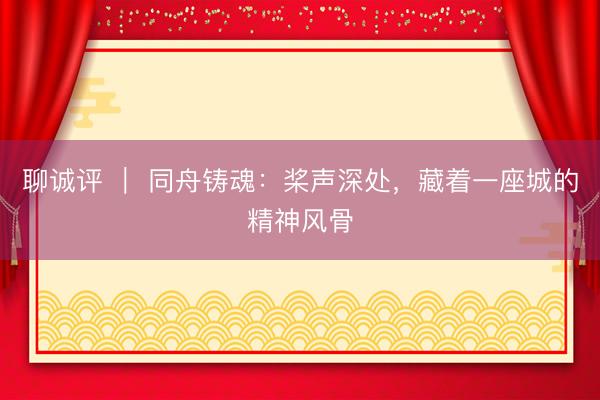 聊诚评 ｜ 同舟铸魂：桨声深处，藏着一座城的精神风骨
