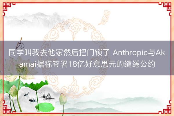 同学叫我去他家然后把门锁了 Anthropic与Akamai据称签署18亿好意思元的缱绻公约