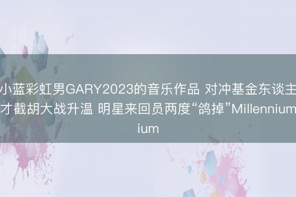小蓝彩虹男GARY2023的音乐作品 对冲基金东谈主才截胡大战升温 明星来回员两度“鸽掉”Millennium