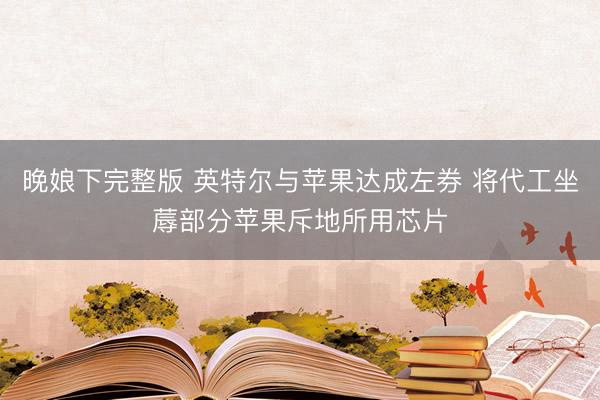 晚娘下完整版 英特尔与苹果达成左券 将代工坐蓐部分苹果斥地所用芯片