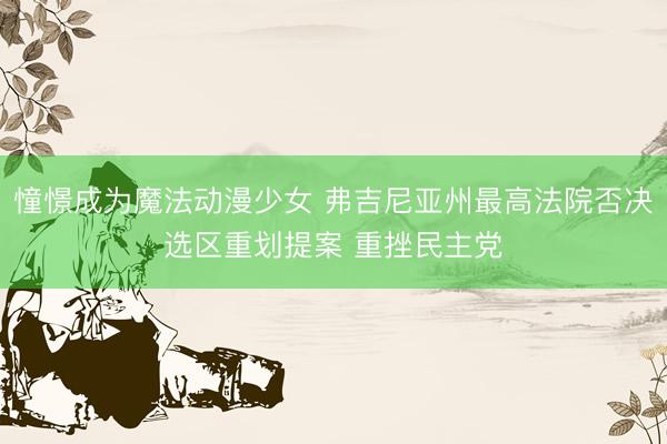 憧憬成为魔法动漫少女 弗吉尼亚州最高法院否决选区重划提案 重挫民主党