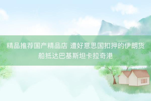 精品推荐国产精品店 遭好意思国扣押的伊朗货船抵达巴基斯坦卡拉奇港