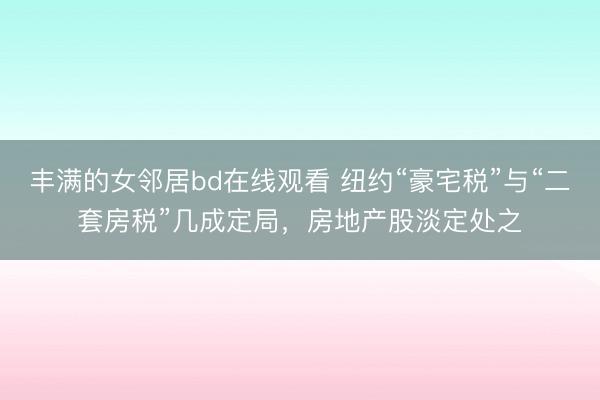 丰满的女邻居bd在线观看 纽约“豪宅税”与“二套房税”几成定局，房地产股淡定处之