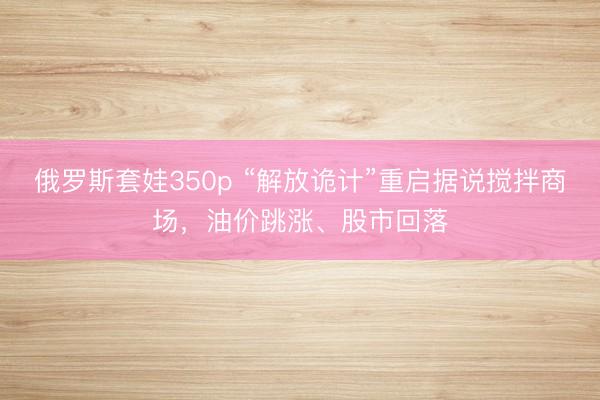 俄罗斯套娃350p “解放诡计”重启据说搅拌商场，油价跳涨、股市回落